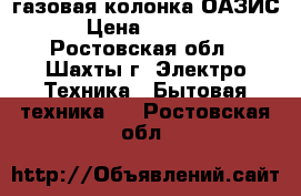  газовая колонка ОАЗИС › Цена ­ 6 000 - Ростовская обл., Шахты г. Электро-Техника » Бытовая техника   . Ростовская обл.